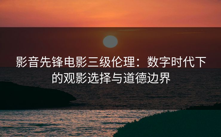 影音先锋电影三级伦理：数字时代下的观影选择与道德边界