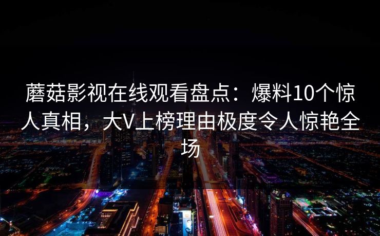 蘑菇影视在线观看盘点:爆料10个惊人真相,大V上榜理由极度令人惊艳全场