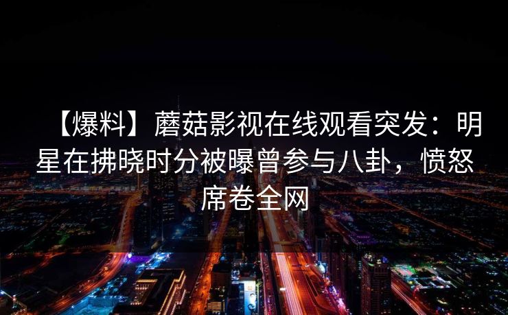 【爆料】蘑菇影视在线观看突发:明星在拂晓时分被曝曾参与八卦,愤怒席卷全网 【爆料】蘑菇影视在线观看突发:明星在拂晓时分被曝曾参与八卦,愤怒席卷全网