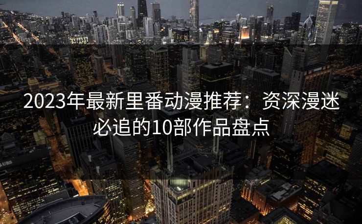 2023年最新里番动漫推荐：资深漫迷必追的10部作品盘点