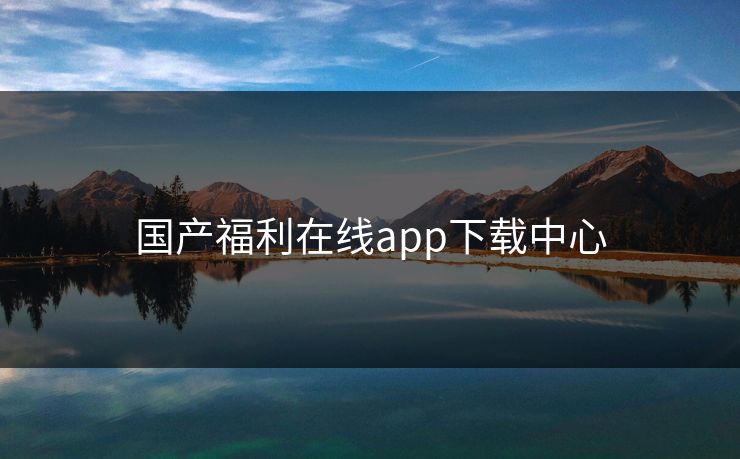 国产福利在线app下载中心 国产福利在线app下载中心