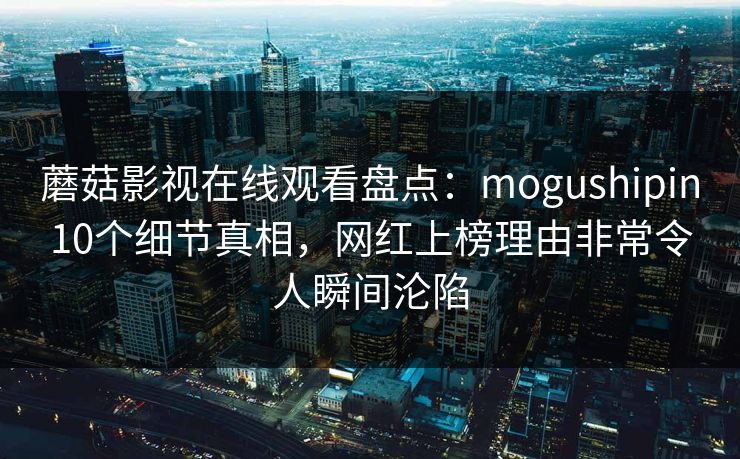 蘑菇影视在线观看盘点：mogushipin10个细节真相，网红上榜理由非常令人瞬间沦陷