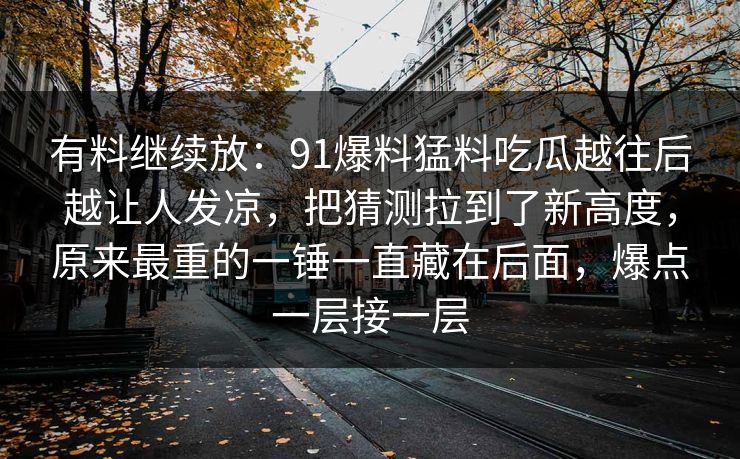 有料继续放：91爆料猛料吃瓜越往后越让人发凉，把猜测拉到了新高度，原来最重的一锤一直藏在后面，爆点一层接一层