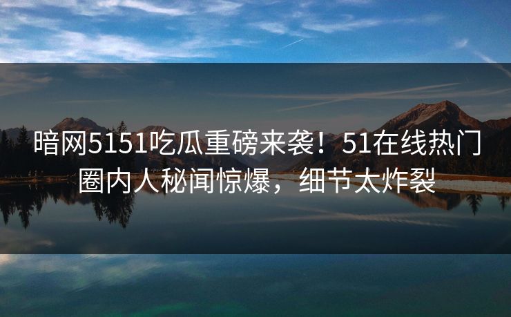 暗网5151吃瓜重磅来袭！51在线热门圈内人秘闻惊爆，细节太炸裂
