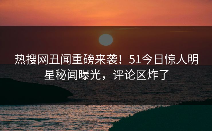 热搜网丑闻重磅来袭！51今日惊人明星秘闻曝光，评论区炸了