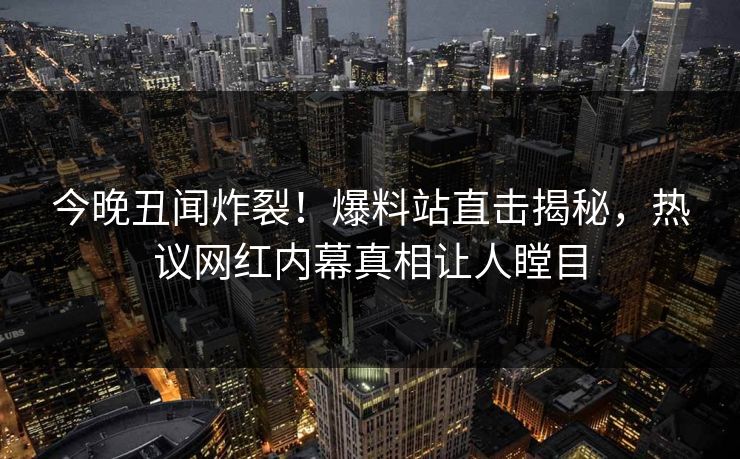 今晚丑闻炸裂！爆料站直击揭秘，热议网红内幕真相让人瞠目