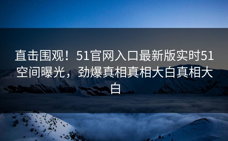 直击围观！51官网入口最新版实时51空间曝光，劲爆真相真相大白真相大白