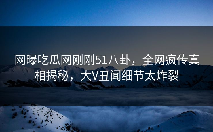 网曝吃瓜网刚刚51八卦，全网疯传真相揭秘，大V丑闻细节太炸裂
