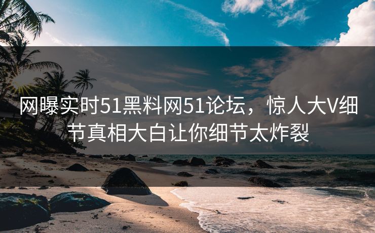 网曝实时51黑料网51论坛，惊人大V细节真相大白让你细节太炸裂