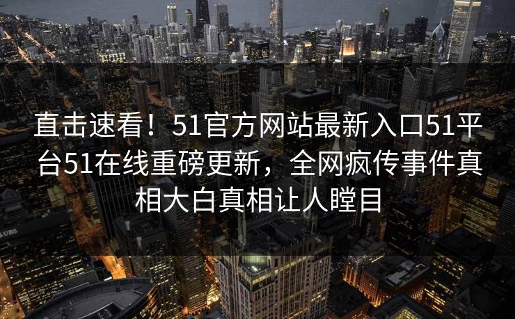 直击速看！51官方网站最新入口51平台51在线重磅更新，全网疯传事件真相大白真相让人瞠目