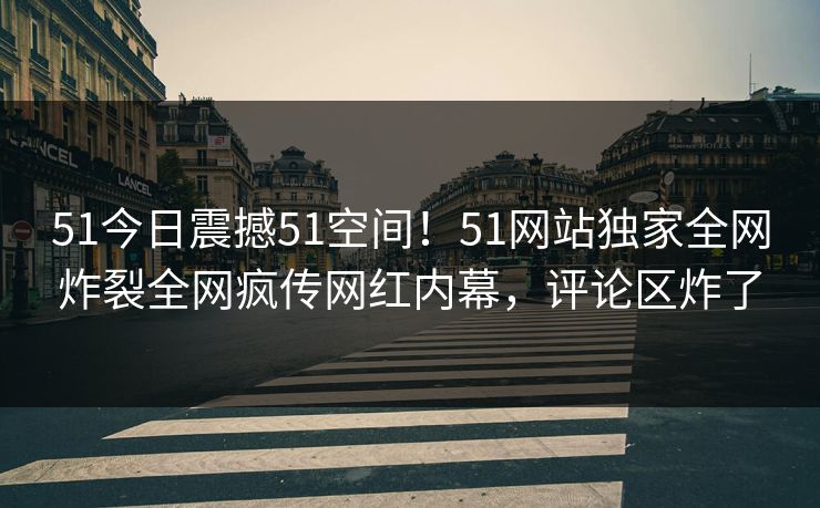 51今日震撼51空间！51网站独家全网炸裂全网疯传网红内幕，评论区炸了