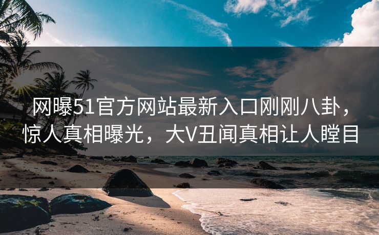 网曝51官方网站最新入口刚刚八卦，惊人真相曝光，大V丑闻真相让人瞠目