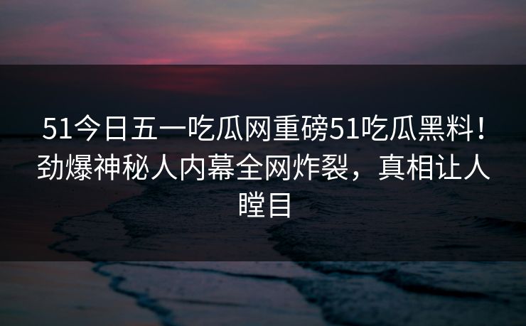 51今日五一吃瓜网重磅51吃瓜黑料！劲爆神秘人内幕全网炸裂，真相让人瞠目