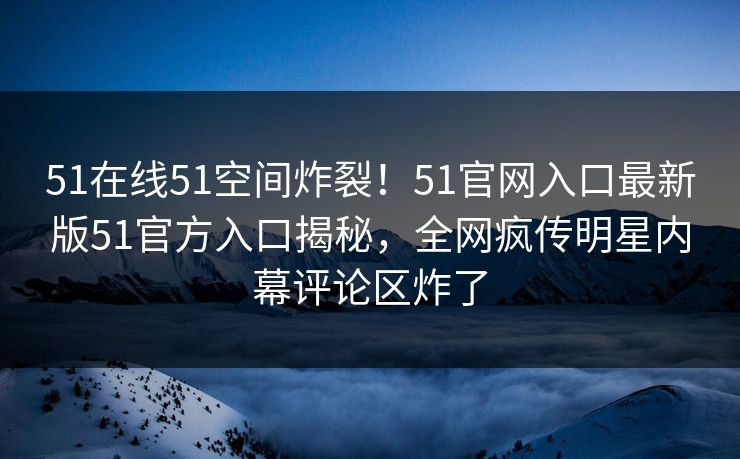 51在线51空间炸裂！51官网入口最新版51官方入口揭秘，全网疯传明星内幕评论区炸了