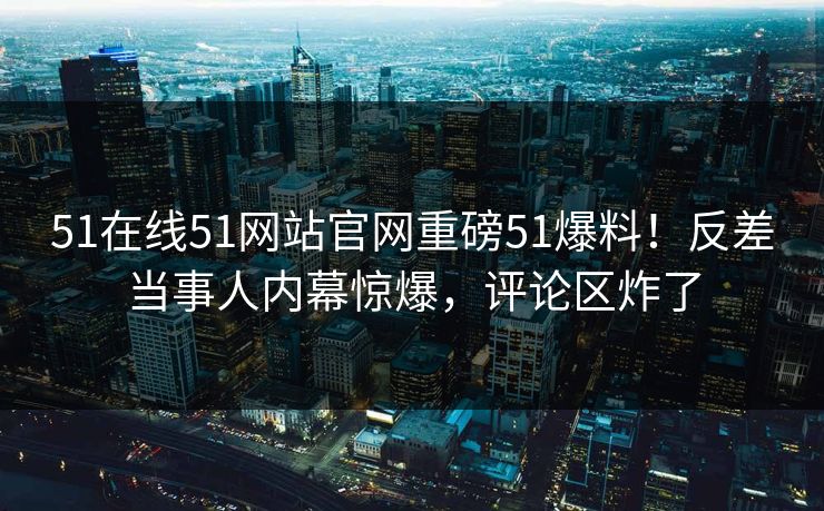 51在线51网站官网重磅51爆料！反差当事人内幕惊爆，评论区炸了