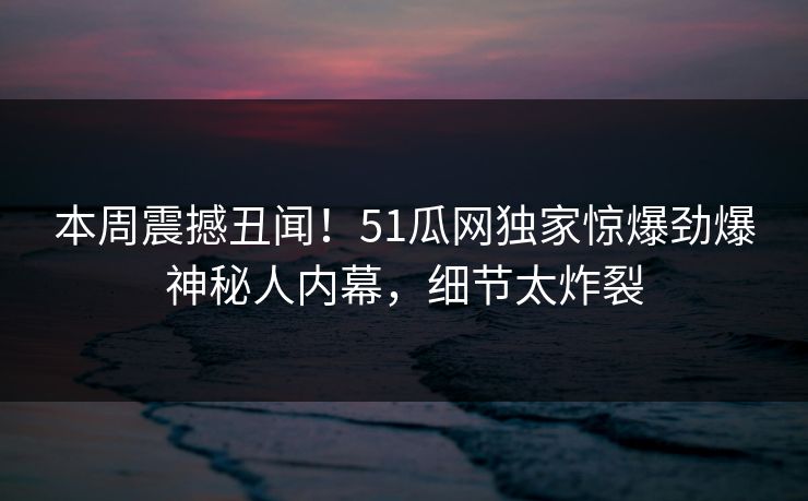 本周震撼丑闻！51瓜网独家惊爆劲爆神秘人内幕，细节太炸裂
