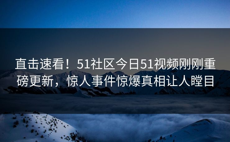 直击速看！51社区今日51视频刚刚重磅更新，惊人事件惊爆真相让人瞠目