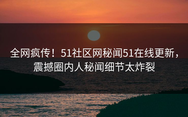 全网疯传！51社区网秘闻51在线更新，震撼圈内人秘闻细节太炸裂