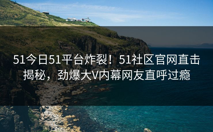 51今日51平台炸裂！51社区官网直击揭秘，劲爆大V内幕网友直呼过瘾