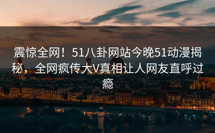 震惊全网！51八卦网站今晚51动漫揭秘，全网疯传大V真相让人网友直呼过瘾