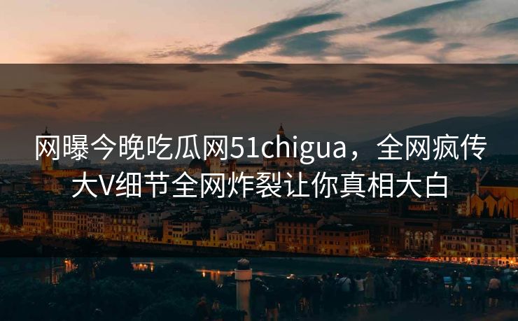 网曝今晚吃瓜网51chigua，全网疯传大V细节全网炸裂让你真相大白