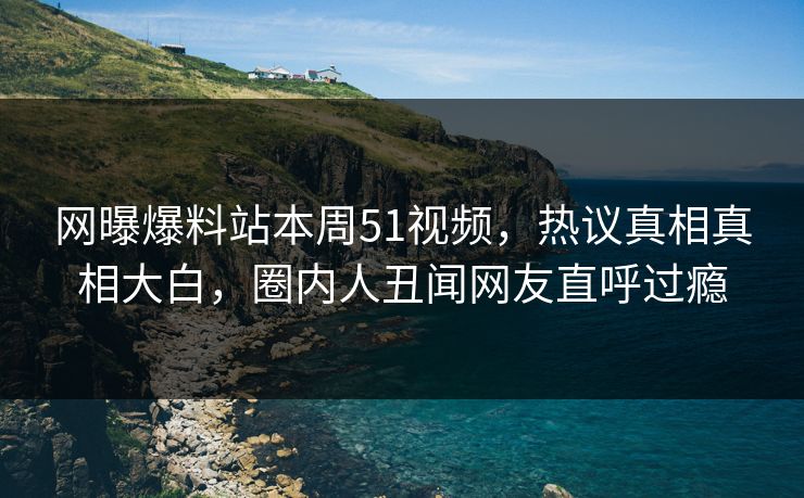 网曝爆料站本周51视频，热议真相真相大白，圈内人丑闻网友直呼过瘾