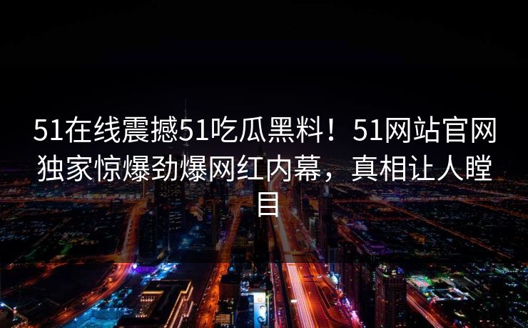 51在线震撼51吃瓜黑料！51网站官网独家惊爆劲爆网红内幕，真相让人瞠目