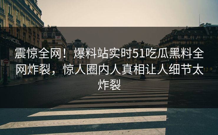 震惊全网！爆料站实时51吃瓜黑料全网炸裂，惊人圈内人真相让人细节太炸裂
