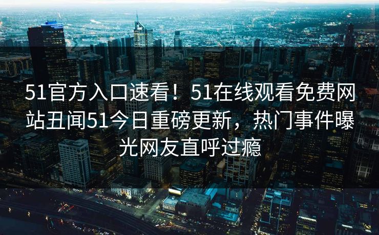 51官方入口速看！51在线观看免费网站丑闻51今日重磅更新，热门事件曝光网友直呼过瘾