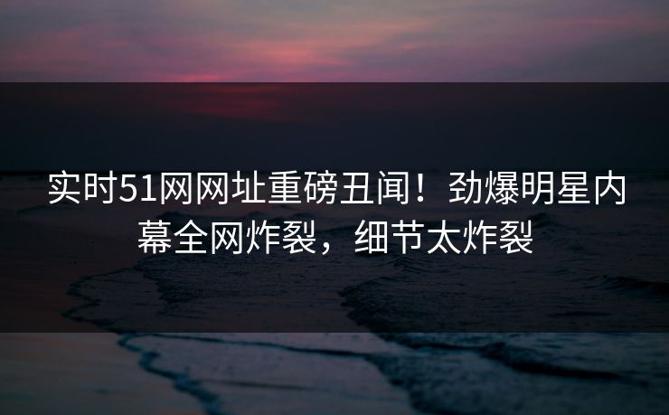 实时51网网址重磅丑闻！劲爆明星内幕全网炸裂，细节太炸裂