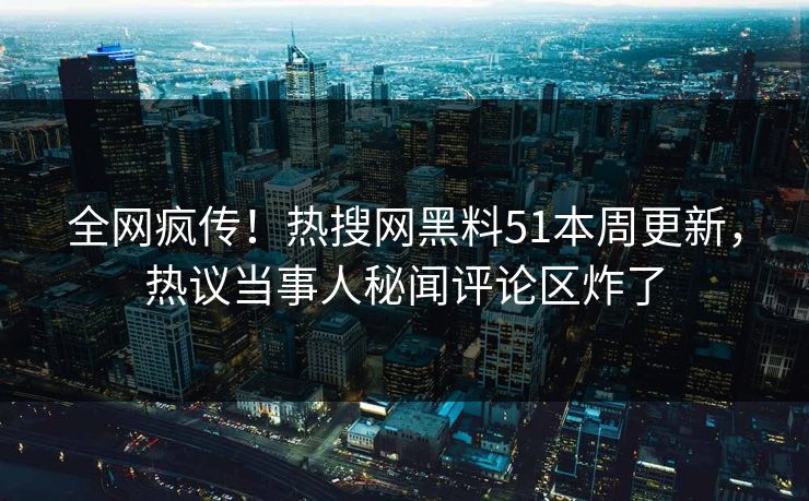 全网疯传！热搜网黑料51本周更新，热议当事人秘闻评论区炸了