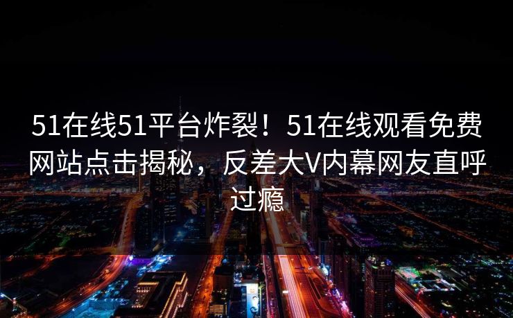 51在线51平台炸裂！51在线观看免费网站点击揭秘，反差大V内幕网友直呼过瘾