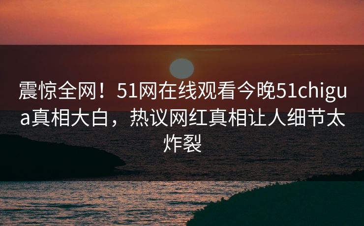 震惊全网！51网在线观看今晚51chigua真相大白，热议网红真相让人细节太炸裂
