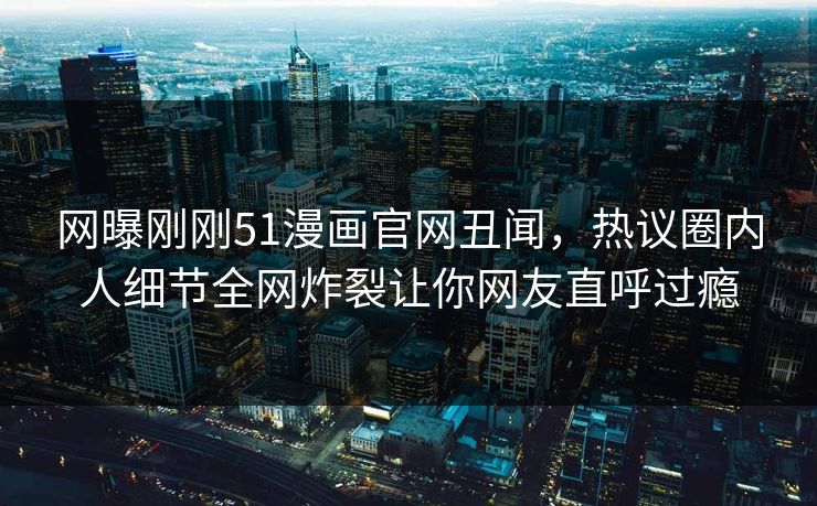 网曝刚刚51漫画官网丑闻，热议圈内人细节全网炸裂让你网友直呼过瘾