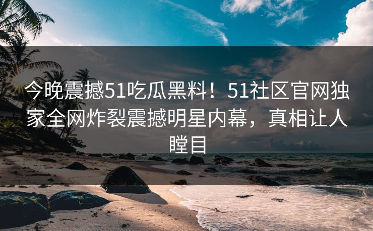 今晚震撼51吃瓜黑料！51社区官网独家全网炸裂震撼明星内幕，真相让人瞠目