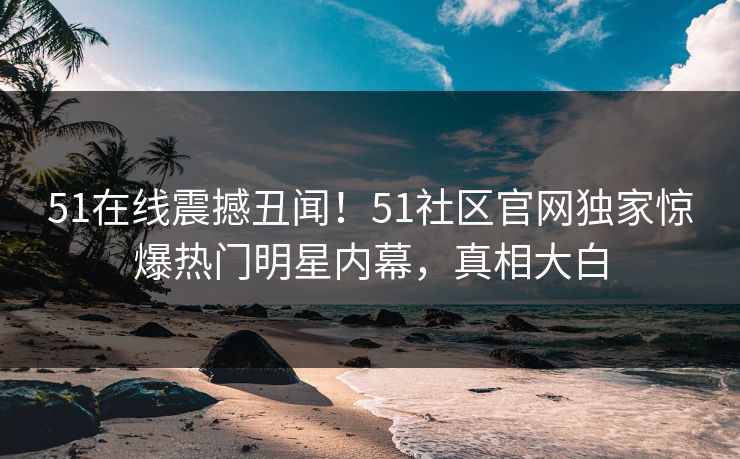 51在线震撼丑闻！51社区官网独家惊爆热门明星内幕，真相大白