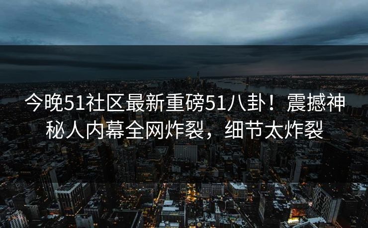今晚51社区最新重磅51八卦！震撼神秘人内幕全网炸裂，细节太炸裂