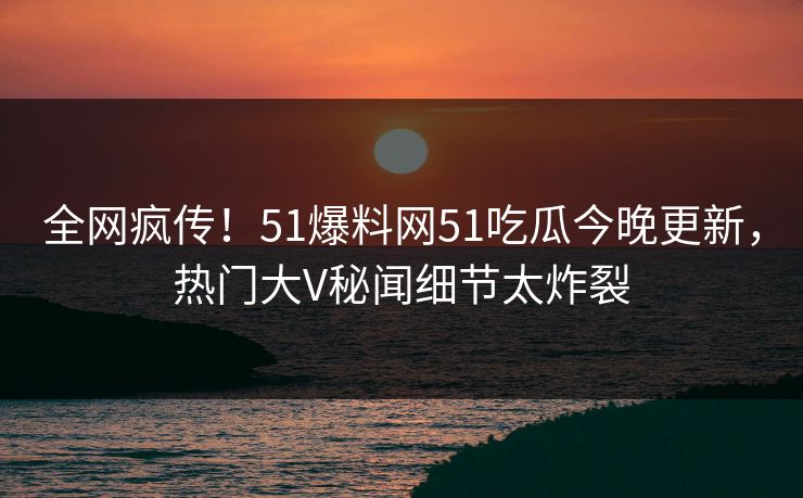 全网疯传！51爆料网51吃瓜今晚更新，热门大V秘闻细节太炸裂