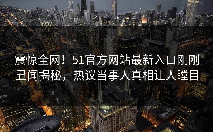 震惊全网！51官方网站最新入口刚刚丑闻揭秘，热议当事人真相让人瞠目