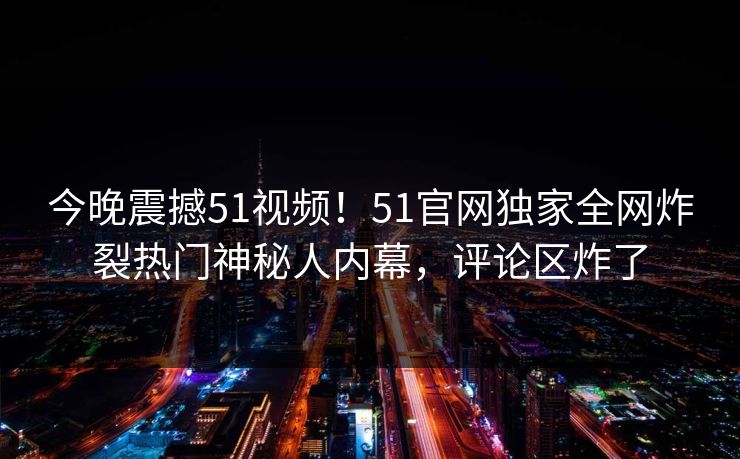 今晚震撼51视频！51官网独家全网炸裂热门神秘人内幕，评论区炸了