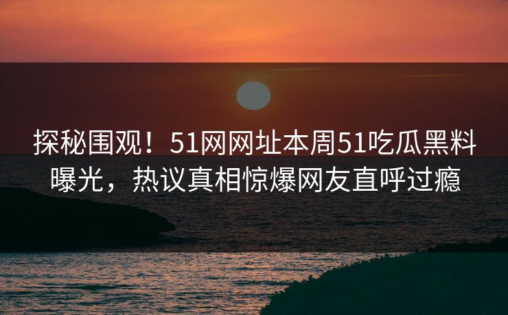 探秘围观！51网网址本周51吃瓜黑料曝光，热议真相惊爆网友直呼过瘾