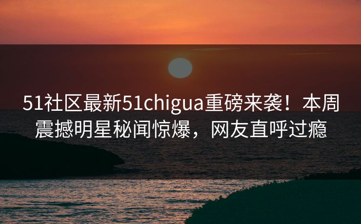 51社区最新51chigua重磅来袭！本周震撼明星秘闻惊爆，网友直呼过瘾
