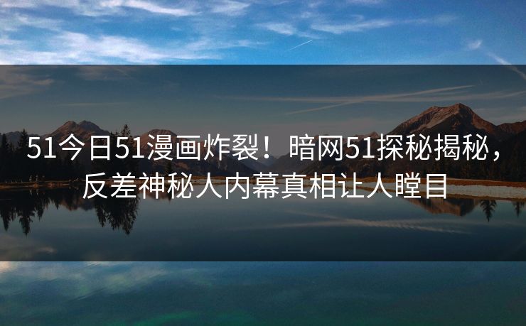 51今日51漫画炸裂！暗网51探秘揭秘，反差神秘人内幕真相让人瞠目