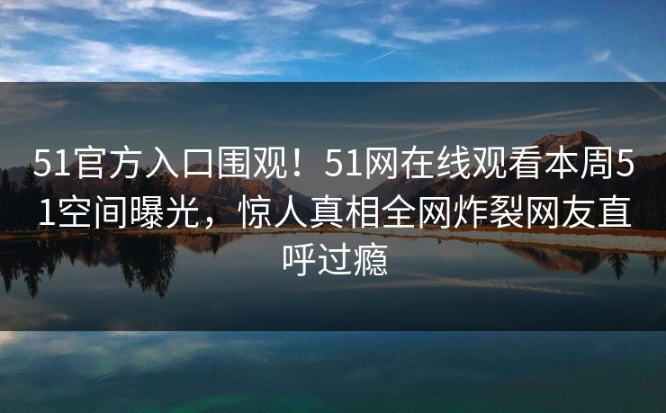 51官方入口围观！51网在线观看本周51空间曝光，惊人真相全网炸裂网友直呼过瘾