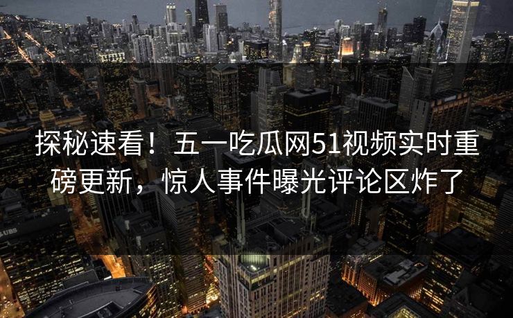 探秘速看！五一吃瓜网51视频实时重磅更新，惊人事件曝光评论区炸了