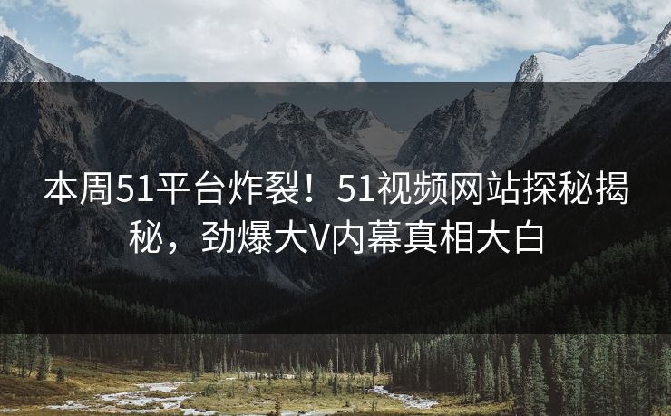 本周51平台炸裂！51视频网站探秘揭秘，劲爆大V内幕真相大白
