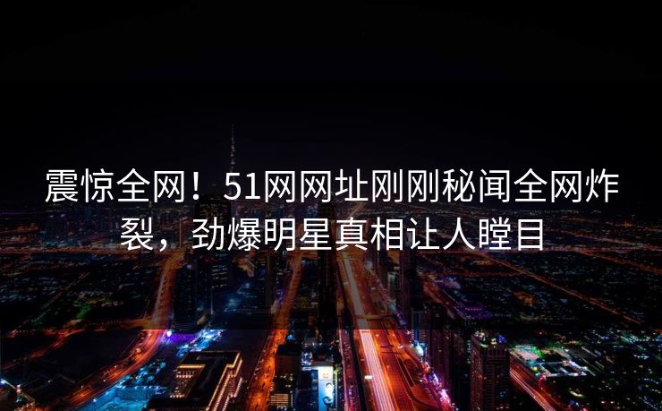 震惊全网！51网网址刚刚秘闻全网炸裂，劲爆明星真相让人瞠目