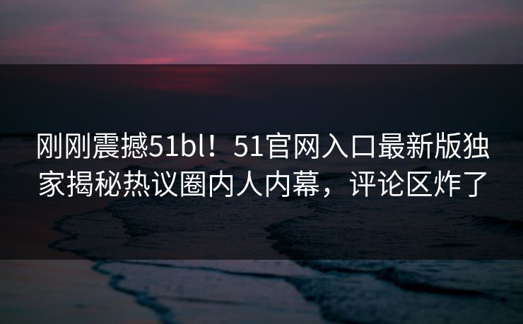 刚刚震撼51bl！51官网入口最新版独家揭秘热议圈内人内幕，评论区炸了