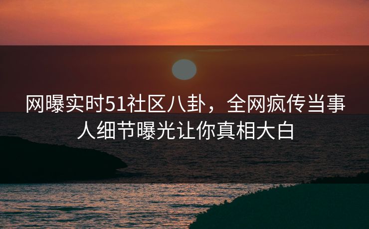 网曝实时51社区八卦，全网疯传当事人细节曝光让你真相大白