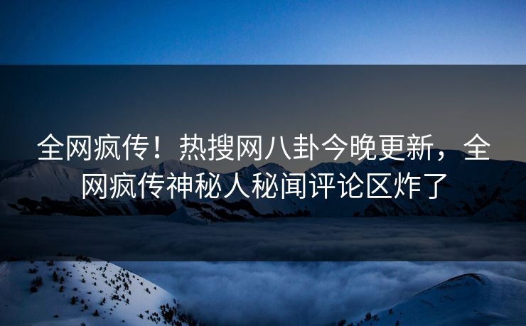 全网疯传！热搜网八卦今晚更新，全网疯传神秘人秘闻评论区炸了